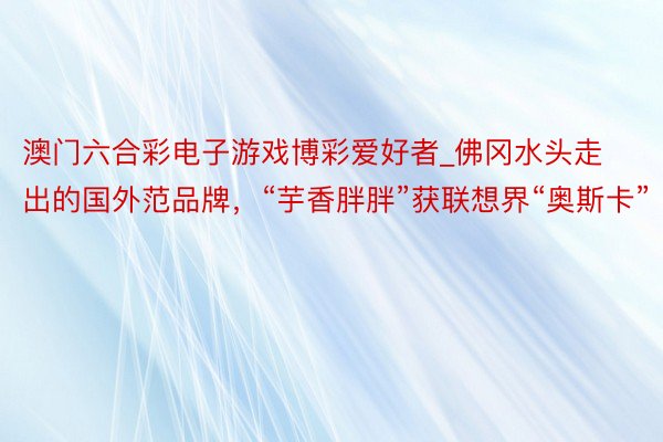 澳门六合彩电子游戏博彩爱好者_佛冈水头走出的国外范品牌，“芋香胖胖”获联想界“奥斯卡”