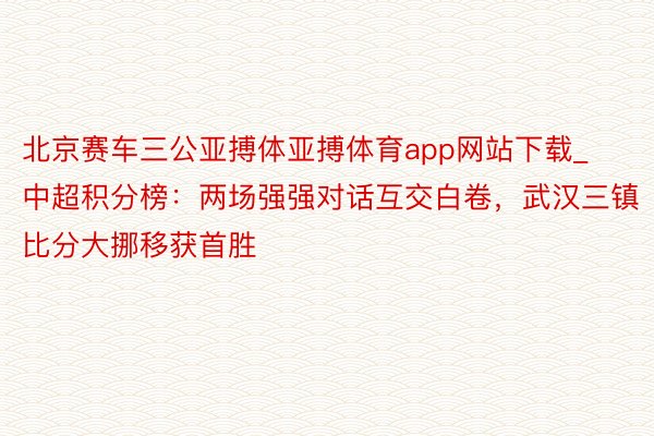 北京赛车三公亚搏体亚搏体育app网站下载_中超积分榜：两场强强对话互交白卷，武汉三镇比分大挪移获首胜