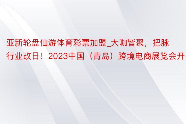 亚新轮盘仙游体育彩票加盟_大咖皆聚，把脉行业改日！2023中国（青岛）跨境电商展览会开幕