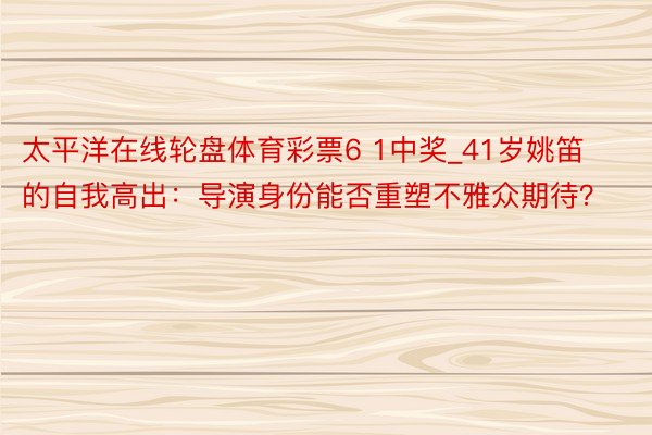 太平洋在线轮盘体育彩票6 1中奖_41岁姚笛的自我高出：导演身份能否重塑不雅众期待？