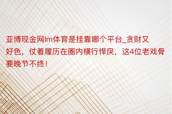 亚博现金网Im体育是挂靠哪个平台_贪财又好色，仗着履历在圈内横行悍戾，这4位老戏骨要晚节不终！