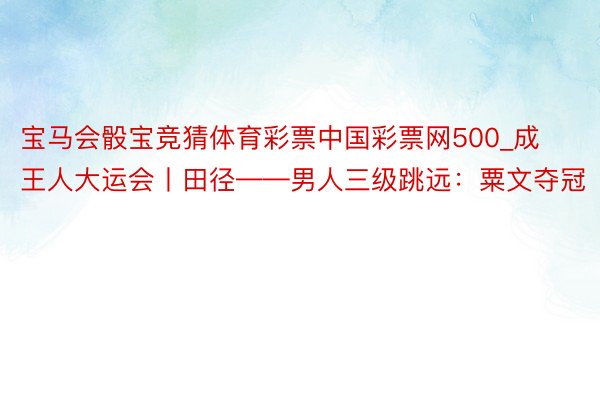 宝马会骰宝竞猜体育彩票中国彩票网500_成王人大运会丨田径——男人三级跳远：粟文夺冠