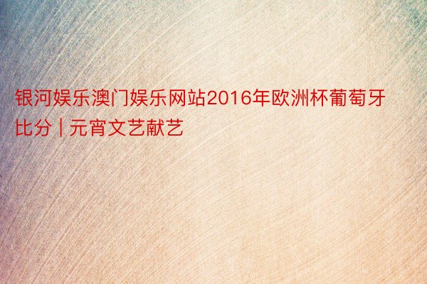 银河娱乐澳门娱乐网站2016年欧洲杯葡萄牙比分 | 元宵文艺献艺