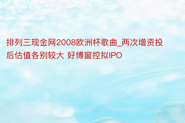 排列三现金网2008欧洲杯歌曲_两次增资投后估值各别较大 好博窗控拟IPO