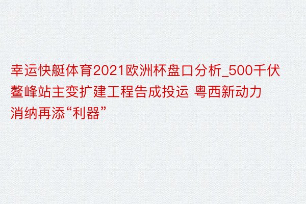 幸运快艇体育2021欧洲杯盘口分析_500千伏鳌峰站主变扩建工程告成投运 粤西新动力消纳再添“利器”