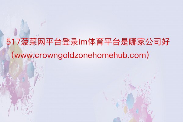 517菠菜网平台登录im体育平台是哪家公司好（www.crowngoldzonehomehub.com）