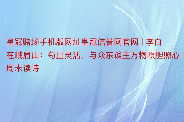 皇冠赌场手机版网址皇冠信誉网官网 | 李白在峨眉山：苟且灵活，与众东谈主万物照胆照心丨周末读诗