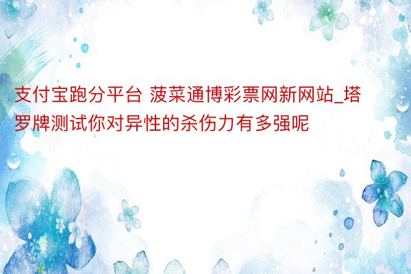 支付宝跑分平台 菠菜通博彩票网新网站_塔罗牌测试你对异性的杀伤力有多强呢