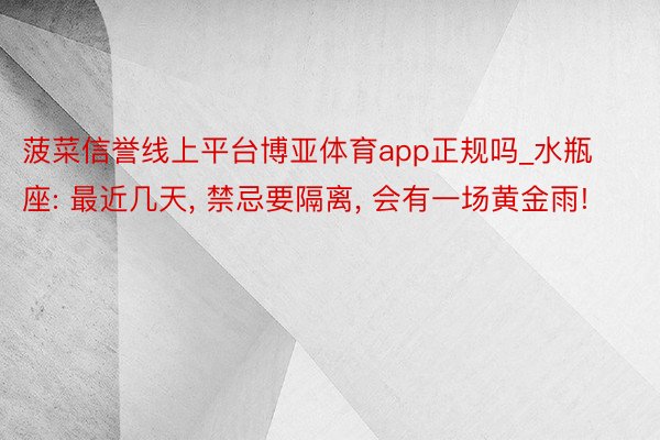 菠菜信誉线上平台博亚体育app正规吗_水瓶座: 最近几天, 禁忌要隔离, 会有一场黄金雨!