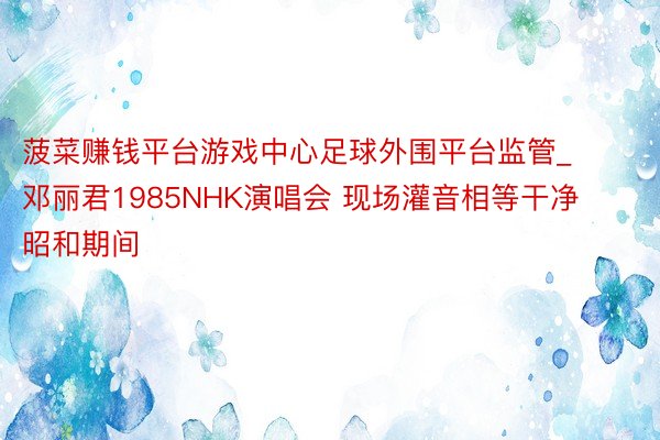 菠菜赚钱平台游戏中心足球外围平台监管_邓丽君1985NHK演唱会 现场灌音相等干净 昭和期间