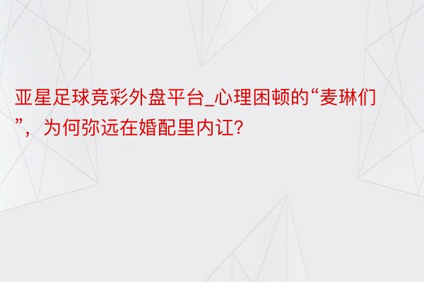 亚星足球竞彩外盘平台_心理困顿的“麦琳们”，为何弥远在婚配里内讧？