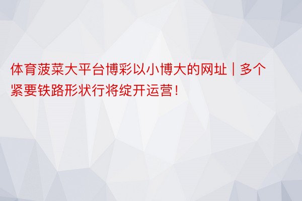 体育菠菜大平台博彩以小博大的网址 | 多个紧要铁路形状行将绽