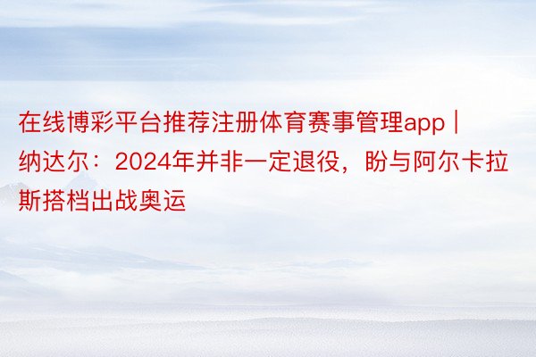 在线博彩平台推荐注册体育赛事管理app | 纳达尔：2024