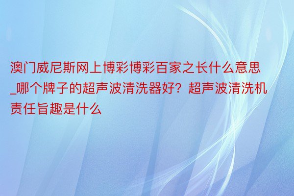 澳门威尼斯网上博彩博彩百家之长什么意思_哪个牌子的超声波清洗器好？超声波清洗机责任旨趣是什么