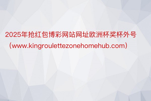 2025年抢红包博彩网站网址欧洲杯奖杯外号（www.kingroulettezonehomehub.com）